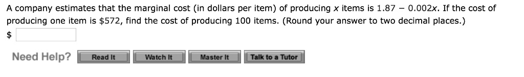 A company estimates that the marginal cost (in dollars per item) of producing x items is 1.87 – 0.002x. If the cost of producing one item is 572, find the cost of producing 100 items. (Round your answer to two decimal places.)