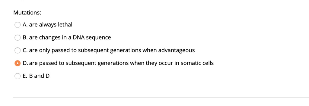 Mutations:
A. are always lethal
B. are changes in a DNA sequence
C. are only passed to subsequent generations when advantageous
D. are passed to subsequent generations when they occur in somatic cells
E. B and D