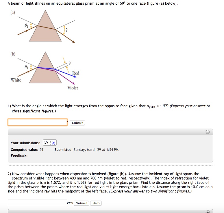 A beam of light shines on an equilateral glass prism at an angle of 59° to one face (figure (a) below).
(a)
(b)
Red
White
Violet
1) What is the angle at which the light emerges from the opposite face given that nglass = 1.57? (Express your answer to three significant figures.)
2) Now consider what happens when dispersion is involved (figure (b)). Assume the incident ray of light spans the spectrum of visible light between 400 nm and 700 nm (violet to red, respectively). The index of refraction for violet light in the glass prism is 1.572, and it is 1.568 for red light in the glass prism. Find the distance along the right face of the prism between the points where the red light and violet light emerge back into air. Assume the prism is 10.0 cm on a side and the incident ray hits the midpoint of the left face. (Express your answer to two significant figures.)