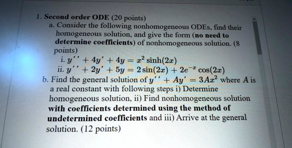 1. Second order ODE (20 points)
a. Consider the following nonhomogeneous ODEs, find their homogeneous solution, and give the form (no need to determine coefficients) of nonhomogeneous solution. (8 points)
i. y” + 4y' + 4y = x² sinh(2x)
ii. y” + 2y' + 5y = 2 sin(2x) + 2e?? cos(2x)
b. Find the general solution of y” + Ay' = 3Ax² where A is a real constant with following steps i) Determine homogeneous solution, ii) Find nonhomogeneous solution with coefficients determined using the method of undetermined coefficients and iii) Arrive at the general solution. (12 points)