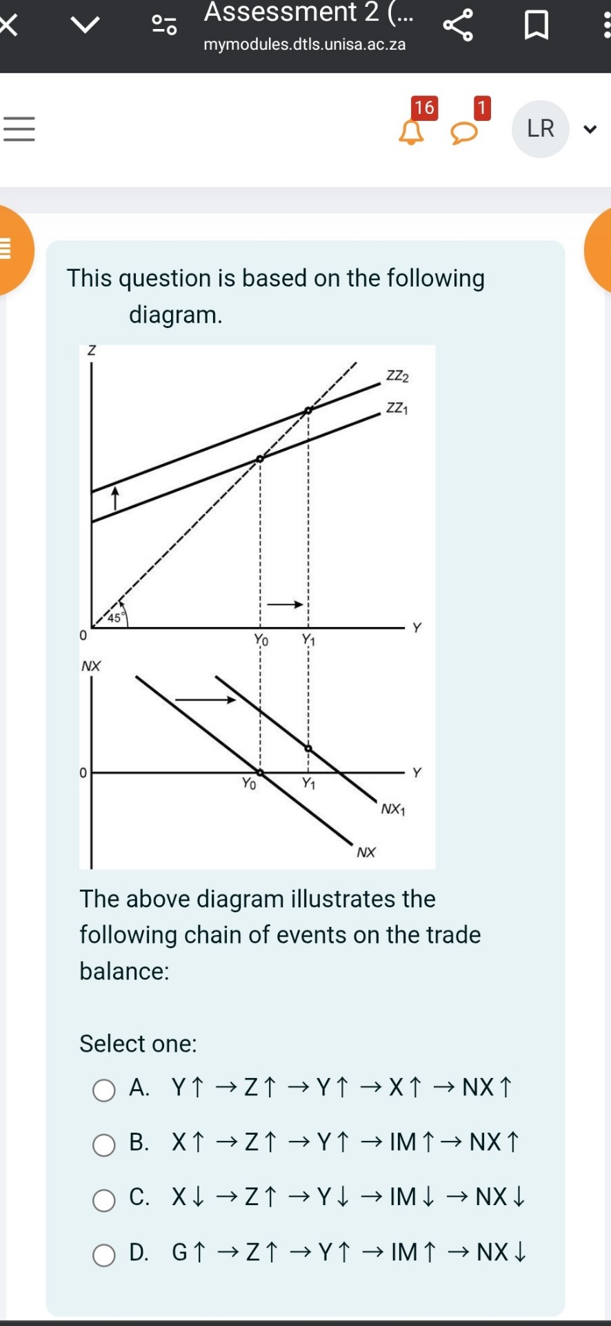 This question is based on the following diagram.

The above diagram illustrates the following chain of events on the trade balance:

Select one:
A. Y? ? Z? ? Y? ? X? ? NX?
B. X? ? Z? ? Y? ? IM? ? NX?
C. X? ? Z? ? Y? ? IM? ? NX?
D. G? ? Z? ? Y? ? IM? ? NX?