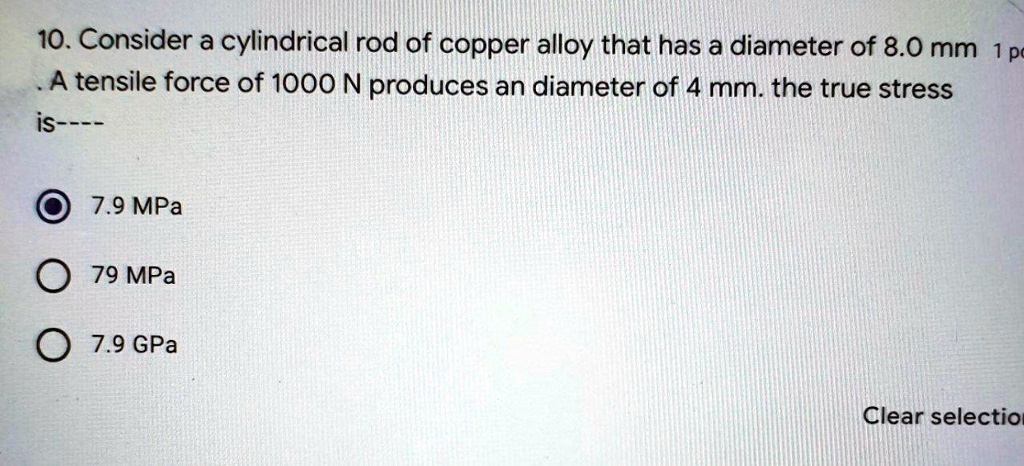 10. Consider a cylindrical rod of copper alloy that has a diameter of 8.0 mm 1 pc
A tensile force of 1000 N produces an diameter of 4 mm. the true stress
is—-
7.9 MPa
79 MPa
7.9 GPa
Clear selection