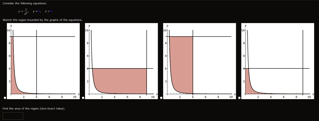 Consider the following equations.
y = 1/x^2, y = 4, x = 9
Sketch the region bounded by the graphs of the equations.
Find the area of the region (Give Exact Value).