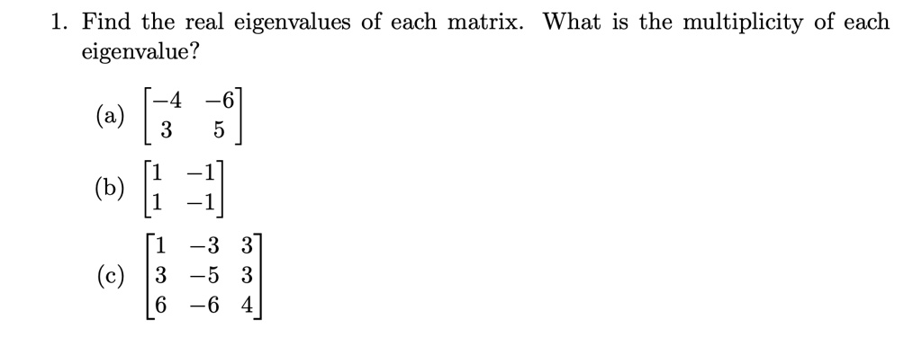 1. Find the real eigenvalues of each matrix. What is the multiplicity of each eigenvalue?

(a) eginbmatrix -4     -6  3     5 endbmatrix

(b) eginbmatrix 1     -1  1     -1 endbmatrix

(c) eginbmatrix 1     -3     3  3     -5     3  6     -6     4 endbmatrix