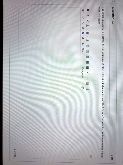 Question 13
1 pts
The osmotic pressure of a 0.0150 M MgCl2 solution at 25 °C is 0.982 atm. Calculate the van't Hoff factor of this solution. And then compare to ideal
van't Hoff factor.