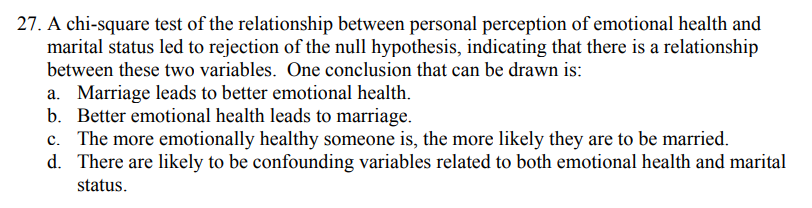 27. A chi-square test of the relationship between personal perception of emotional health and marital status led to rejection of the null hypothesis, indicating that there is a relationship between these two variables. One conclusion that can be drawn is:
a. Marriage leads to better emotional health.
b. Better emotional health leads to marriage.
c. The more emotionally healthy someone is, the more likely they are to be married.
d. There are likely to be confounding variables related to both emotional health and marital status.