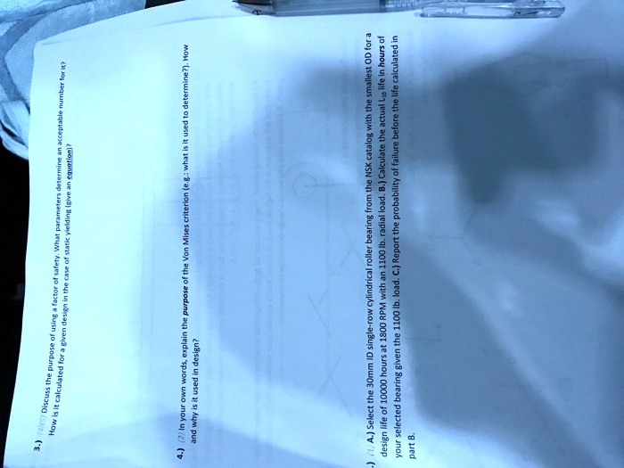 How is it calculated for a given design in the case of static yielding (give an equation)?
3.) (5) Discuss the purpose of using a factor of safety. What parameters determine an acceptable number for it?
4.) (2) In your own words, explain the purpose of the Von Mises criterion (e.g.: what is it used to determine?). How
and why is it used in design?
)(1) A.) Select the 30mm ID single-row cylindrical roller bearing from the NSK catalog with the smallest OD for a
design life of 10000 hours at 1800 RPM with an 1100 lb. radial load. B.) Calculate the actual L10 life in hours of
your selected bearing given the 1100 lb. load. C.) Report the probability of failure before the life calculated in
part B.
