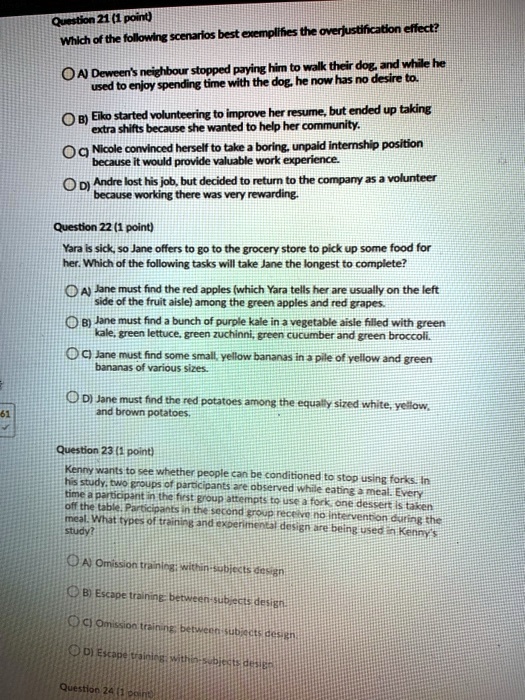 Question 21 (1 point)
Which of the following scenarios best exemplifies the overjustification effect?

A) Deween's neighbour stopped paying him to walk their dog, and while he used to enjoy spending time with the dog, he now has no desire to.
B) Eiko started volunteering to improve her resume, but ended up taking extra shifts because she wanted to help her community.
C) Nicole convinced herself to take a boring, unpaid internship position because it would provide valuable work experience.
D) Andre lost his job, but decided to return to the company as a volunteer because working there was very rewarding.

Question 22 (1 point)
Yara is sick, so Jane offers to go to the grocery store to pick up some food for her. Which of the following tasks will take Jane the longest to complete?

A) Jane must find the red apples (which Yara tells her are usually on the left side of the fruit aisle) among the green apples and red grapes.
B) Jane must find a bunch of purple kale in a vegetable aisle filled with green kale, green lettuce, green zuchinni, green cucumber and green broccoli.
C) Jane must find some small, yellow bananas in a pile of yellow and green bananas of various sizes.
D) Jane must find the red potatoes among the equally sized white, yellow, and brown potatoes.

Question 23 (1 point)
Kenny wants to see whether people can be conditioned to stop using forks. In his study, two groups of participants are observed while eating a meal. Every time a participant in the first group attempts to use a fork, one dessert is taken off the table. Participants in the second group receive no intervention during the meal. What types of training and experimental design are being used in Kenny's study?

A) Omission training; within-subjects design
B) Escape training; between-subjects design
C) Omission training; between-subjects design
D) Escape training; within-subjects design