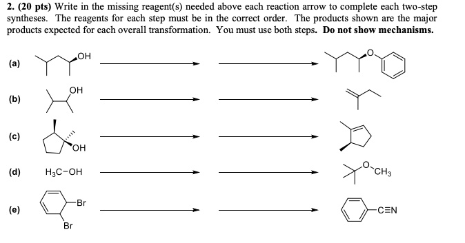 2. (20 pts) Write in the missing reagent(s) needed above each reaction arrow to complete each two-step syntheses. The reagents for each step must be in the correct order. The products shown are the major products expected for each overall transformation. You must use both steps. Do not show mechanisms.