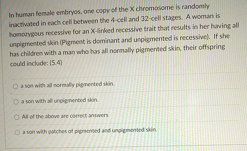 In human female embryos, one copy of the X chromosome is randomly inactivated in each cell between the 4-cell and 32-cell stages. A woman is homozygous recessive for an X-linked recessive trait that results in her having all unpigmented skin (Pigment is dominant and unpigmented is recessive). If she has children with a man who has all normally pigmented skin, their offspring could include:

a son with all normally pigmented skin.
a son with all unpigmented skin.
All of the above are correct answers
a son with patches of pigmented and unpigmented skin.