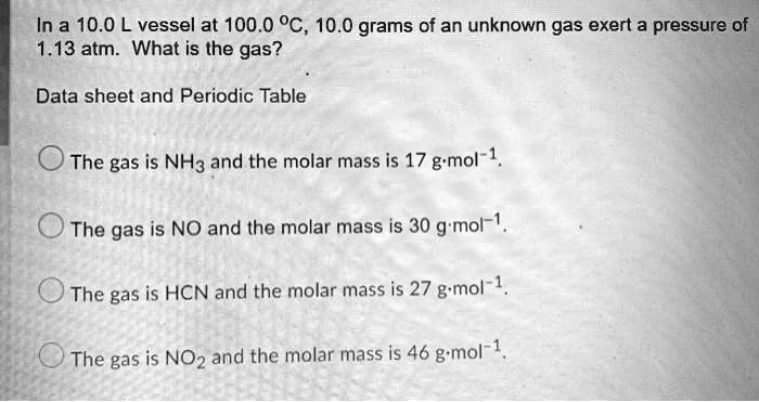 In a 10.0 L vessel at 100.0 °C, 10.0 grams of an unknown gas exert a pressure of 1.13 atm. What is the gas?
Data sheet and Periodic Table
The gas is NH? and the molar mass is 17 g·mol?¹.
The gas is NO and the molar mass is 30 g·mol?¹.
The gas is HCN and the molar mass is 27 g·mol?¹.
The gas is NO? and the molar mass is 46 g·mol?¹.