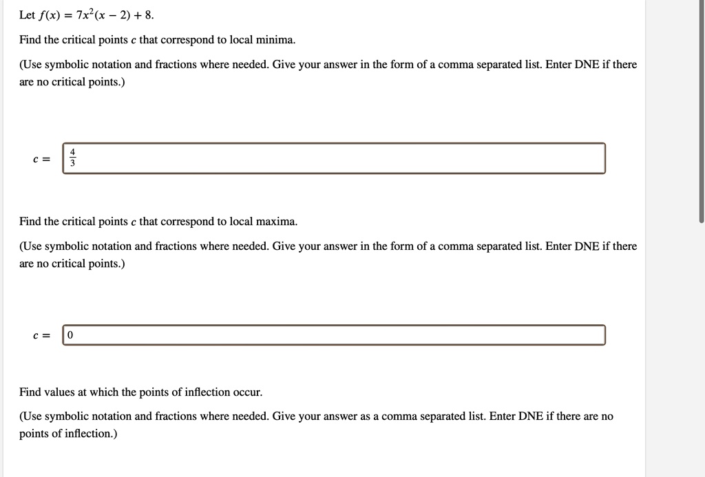 Let f(x) = 7x^2(x - 2) + 8.
Find the critical points c that correspond to local minima.
(Use symbolic notation and fractions where needed. Give your answer in the form of a comma separated list. Enter DNE if there
are no critical points.)
c = (4)/(3)
Find the critical points c that correspond to local maxima.
(Use symbolic notation and fractions where needed. Give your answer in the form of a comma separated list. Enter DNE if there
are no critical points.)
c = 0
Find values at which the points of inflection occur.
(Use symbolic notation and fractions where needed. Give your answer as a comma separated list. Enter DNE if there are no
points of inflection.)