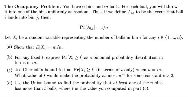 The Occupancy Problem. You have n bins and m balls. For each ball, you will throw
it into one of the bins uniformly at random. Thus, if we define Aij to be the event that ball
i lands into bin j, then:
Pr[Aij] = 1/n
Let Xi be a random variable representing the number of balls in bin i for any i in 1, ..., n.
(a) Show that E[Xi] = m/n.
(b) For any fixed t, express Pr[Xi ge t] as a binomial probability distribution in
terms of m.
(c) Use Chernoff's bound to find Pr[Xi ge t] (in terms of t only) when n = m.
What value of t would make the probability at most n^-c for some constant c > 2.
(d) Use the Union bound to find the probability that at least one of the n bins
has more than t balls, where t is the value you computed in part (c).