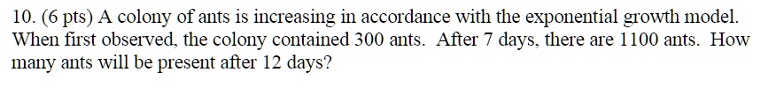 10. A colony of ants is increasing in accordance with the exponential growth model. When first observed, the colony contained 300 ants. After 7 days, there are 1100 ants. How many ants will be present after 12 days?