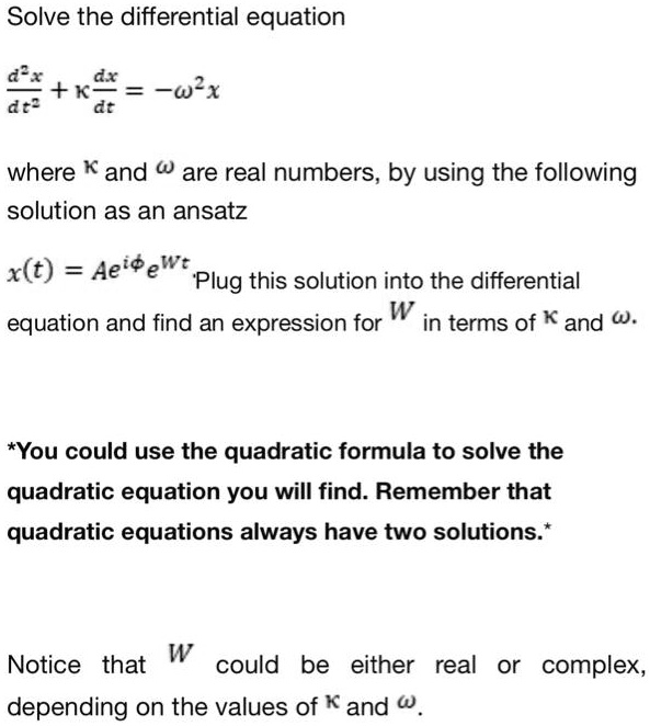 Solve the differential equation
(d^2x)/(dt^2) + κ(dx)/(dt) = -ω^2 x
where κand ωare real numbers, by using the following
solution as an ansatz
x(t) = Ae^iϕe^Wt
Plug this solution into the differential
equation and find an expression for W in terms of κand ω.
*You could use the quadratic formula to solve the
quadratic equation you will find. Remember that
quadratic equations always have two solutions.*
Notice that W could be either real or complex,
depending on the values of κand ω.