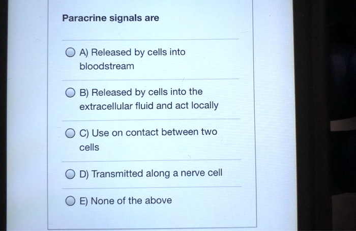 Paracrine signals are

A) Released by cells into bloodstream

B) Released by cells into the extracellular fluid and act locally

C) Use on contact between two cells

D) Transmitted along a nerve cell

E) None of the above