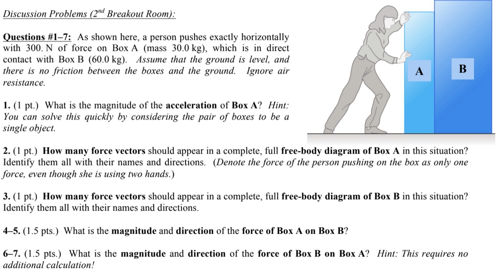 Questions #1–7: As shown here, a person pushes exactly horizontally with 300. N of force on Box A (mass 30.0 kg), which is in direct contact with Box B (60.0 kg). Assume that the ground is level, and there is no friction between the boxes and the ground. Ignore air resistance.

1. (1 pt.) What is the magnitude of the acceleration of Box A? Hint: You can solve this quickly by considering the pair of boxes to be a single object.

2. (1 pt.) How many force vectors should appear in a complete, full free-body diagram of Box A in this situation? Identify them all with their names and directions. (Denote the force of the person pushing on the box as only one force, even though she is using two hands.)

3. (1 pt.) How many force vectors should appear in a complete, full free-body diagram of Box B in this situation? Identify them all with their names and directions.

4–5. (1.5 pts.) What is the magnitude and direction of the force of Box A on Box B?

6–7. (1.5 pts.) What is the magnitude and direction of the force of Box B on Box A? Hint: This requires no additional calculation!