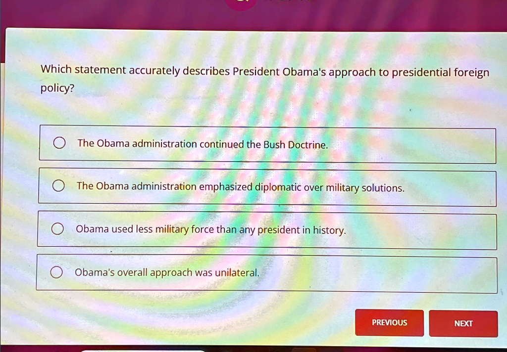 Which statement accurately describes President Obama's approach to presidential foreign
policy?
The Obama administration continued the Bush Doctrine.
The Obama administration emphasized diplomatic over military solutions.
Obama used less military force than any president in history.
Obama's overall approach was unilateral.