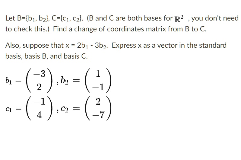 Let B=b1, b2, C=c1, c2. (B and C are both bases for R^2, you don't need to check this.) Find a change of coordinates matrix from B to C.

Also, suppose that x = 2b1 - 3b2. Express x as a vector in the standard basis, basis B, and basis C.

b1 = (-3, 2), b2 = (1, -1)
c1 = (-1, 4), c2 = (2, -7)