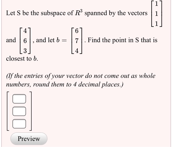 Let S be the subspace of R^3 spanned by the vectors eginbmatrix 1 endbmatrix and eginbmatrix 4 endbmatrix, and let b = eginbmatrix 6 endbmatrix. Find the point in S that is closest to b.

(If the entries of your vector do not come out as whole numbers, round them to 4 decimal places.)