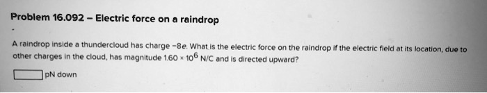 A raindrop inside a thundercloud has charge -8e. What is the electric force on the raindrop if the electric field at its location, due to other charges in the cloud, has magnitude 1.60 x 10^6 N/C and is directed upward?
pN down