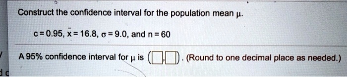 Construct the confidence interval for the population mean ?.
c = 0.95, x? = 16.8, ? = 9.0, and n = 60
A 95% confidence interval for ? is (?, ?). (Round to one decimal place as needed.)