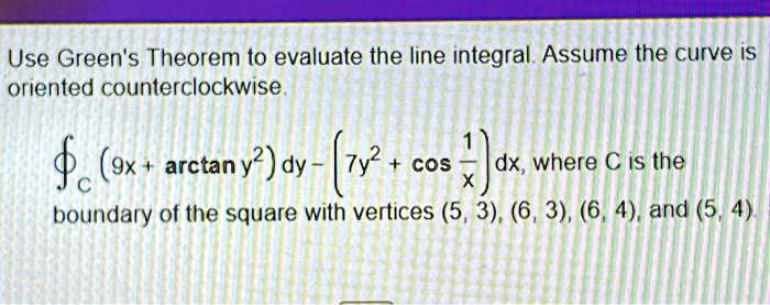 Use Green's Theorem to evaluate the line integral. Assume the curve is oriented counterclockwise.

(9x + arctan y^2) dy - (7y^2 + cos(1)/(x)) dx, where C is the boundary of the square with vertices (5, 3), (6, 3), (6, 4), and (5, 4).
