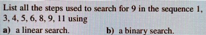 List all the steps used to search for 9 in the sequence 1,
3, 4, 5, 6, 8, 9, 11 using
a) a linear search.
b) a binary search.