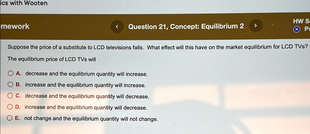 Suppose the price of a substitute to LCD televisions falls. What effect will this have on the market equilibrium for LCD TVs?
The equilibrium price of LCD TVs will
A. decrease and the equilibrium quantity will increase.
B. increase and the equilibrium quantity will increase.
C. decrease and the equilibrium quantity will decrease.
D. increase and the equilibrium quantity will decrease.
E. not change and the equilibrium quantity will not change.
