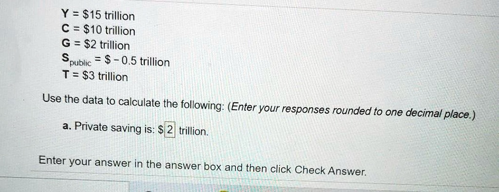 Y = 15 trillion
C =10 trillion
G = 2 trillion
Spublic = - 0.5 trillion
T = 3 trillion
Use the data to calculate the following: (Enter your responses rounded to one decimal place.)
a. Private saving is:2 trillion.