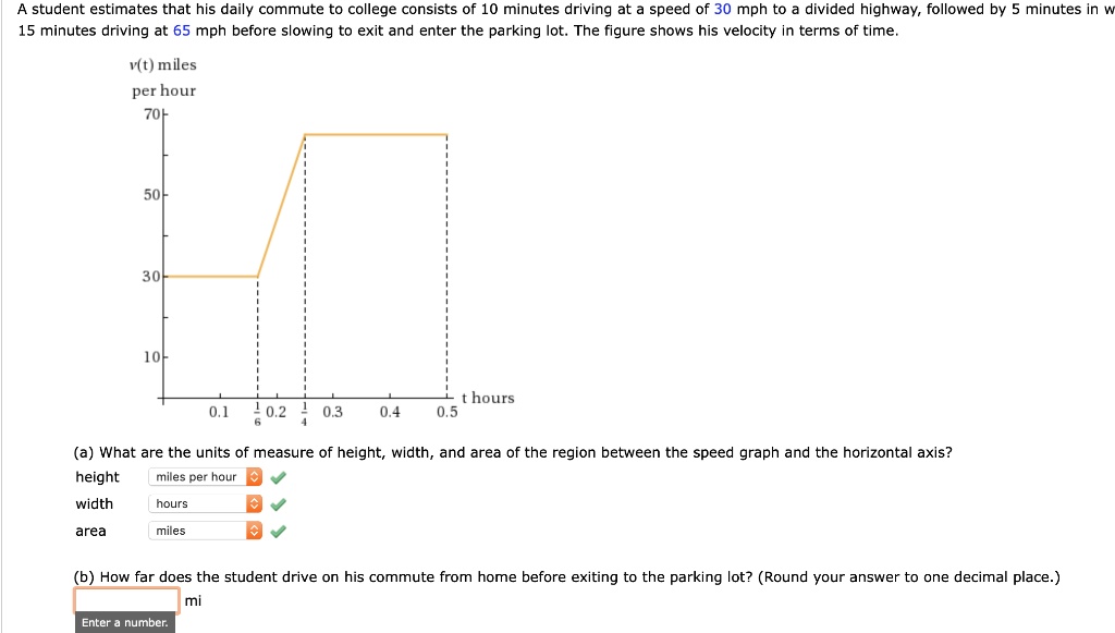 A student estimates that his daily commute to college consists of 10 minutes driving at a speed of 30 mph to a divided highway, followed by 5 minutes in which he accelerates to 65 mph, followed by 15 minutes driving at 65 mph before slowing to exit and enter the parking lot. The figure shows his velocity in terms of time.

v(t) miles per hour
70
50
30
10
0.1 1/6 0.2 1/4 0.3 0.4 0.5 t hours

(a) What are the units of measure of height, width, and area of the region between the speed graph and the horizontal axis?
height miles per hour
width hours
area miles

(b) How far does the student drive on his commute from home before exiting to the parking lot? (Round your answer to one decimal place.)
mi