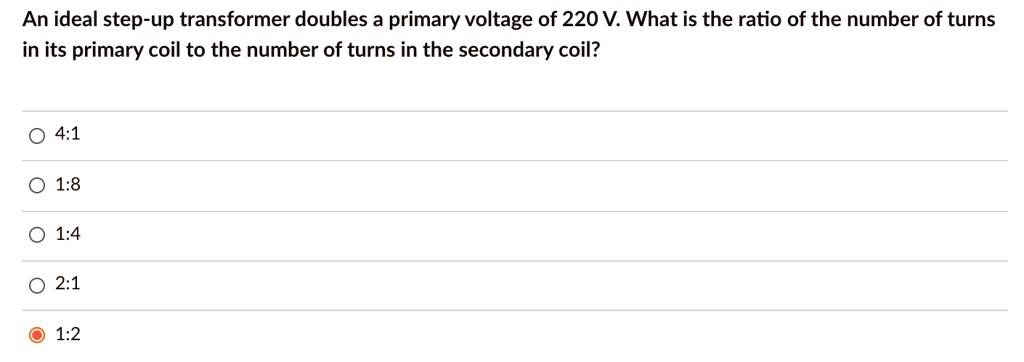 An ideal step-up transformer doubles a primary voltage of 220 V. What is the ratio of the number of turns in its primary coil to the number of turns in the secondary coil?
4:1
1:8
1:4
2:1
1:2
