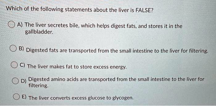 Which of the following statements about the liver is FALSE?

A) The liver secretes bile, which helps digest fats, and stores it in the gallbladder.

B) Digested fats are transported from the small intestine to the liver for filtering.

C) The liver makes fat to store excess energy.

D) Digested amino acids are transported from the small intestine to the liver for filtering.

E) The liver converts excess glucose to glycogen.