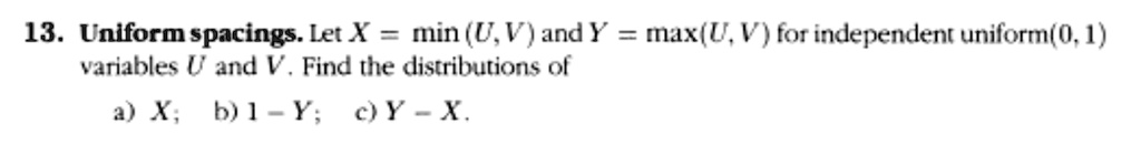 13. Uniform spacings. Let X = min(U, V) and Y = max(U, V) for independent uniform(0, 1) variables U and V. Find the distributions of
a) X; b) 1 - Y; c) Y - X.