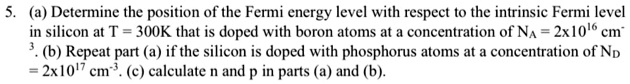 5. (a) Determine the position of the Fermi energy level with respect to the intrinsic Fermi level in silicon at T = 300K that is doped with boron atoms at a concentration of NA = 2x10^16 cm^-3. (b) Repeat part (a) if the silicon is doped with phosphorus atoms at a concentration of ND = 2x10^17 cm^-3. (c) calculate n and p in parts (a) and (b).