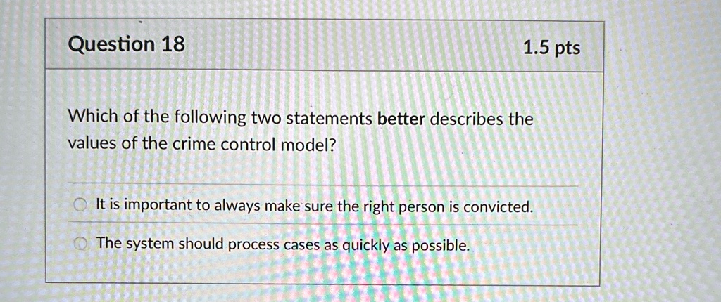 Question 18
1.5 pts
Which of the following two statements better describes the
values of the crime control model?
It is important to always make sure the right person is convicted.
The system should process cases as quickly as possible.