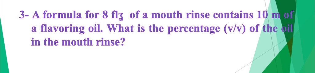 3- A formula for 8 fl? of a mouth rinse contains 10 mL of a flavoring oil. What is the percentage (v/v) of the oil in the mouth rinse?
