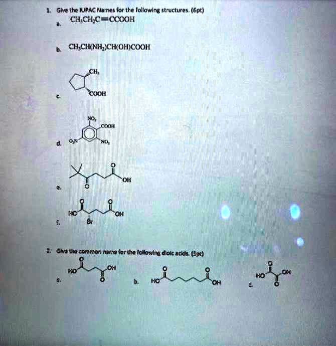 1. Give the IUPAC Names for the following structures. (6pt)
a. CH3CH2C?CCOOH
b. CH3CH(NH2)CH(OH)COOH
c. (Cyclopentane structure with -CH3 and -COOH substituents)
d. (Benzene ring with three -NO2 groups and one -COOH group)
e. (Chain structure with tert-butyl, ketone, and carboxylic acid groups)
f. (Hexanedioic acid derivative with a Bromine substituent)

2. Give the common name for the following dioic acids. (3pt)
a. (Butanedioic acid structure)
b. (Heptanedioic acid structure)
c. (Oxalic acid structure)