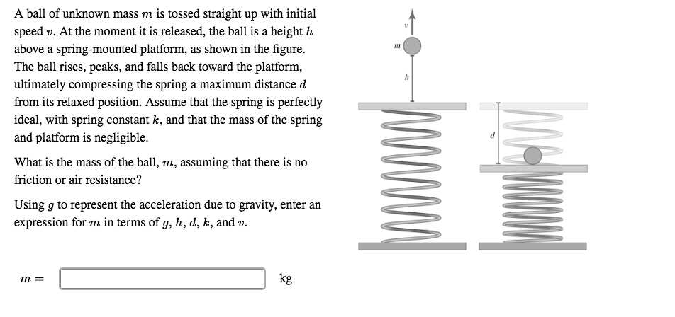A ball of unknown mass m is tossed straight up with initial speed v. At the moment it is released, the ball is a height h above a spring-mounted platform, as shown in the figure. The ball rises, peaks, and falls back toward the platform, ultimately compressing the spring a maximum distance d from its relaxed position. Assume that the spring is perfectly ideal, with spring constant k, and that the mass of the spring and platform is negligible.

What is the mass of the ball, m, assuming that there is no friction or air resistance?

Using g to represent the acceleration due to gravity, enter an expression for m in terms of g, h, d, k, and v.

m = kg