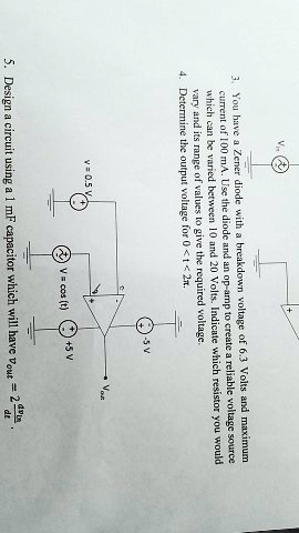 3. You have a Zener diode with a breakdown voltage of 6.3 Volts and maximum
current of 10 mA. Use the diode and an op-amp to create a reliable voltage source
which can be varied between 10 and 20 Volts. Indicate which resistor you would
vary and its range of values to give the required voltage.
4. Determine the output voltage for 0 < t < 2π.
-5 V
v = 0.5 V
V = cos (t)
+5 V
Vout
5. Design a circuit using a 1 mF capacitor which will have vout = (2)/(d)(dv)/(dt)