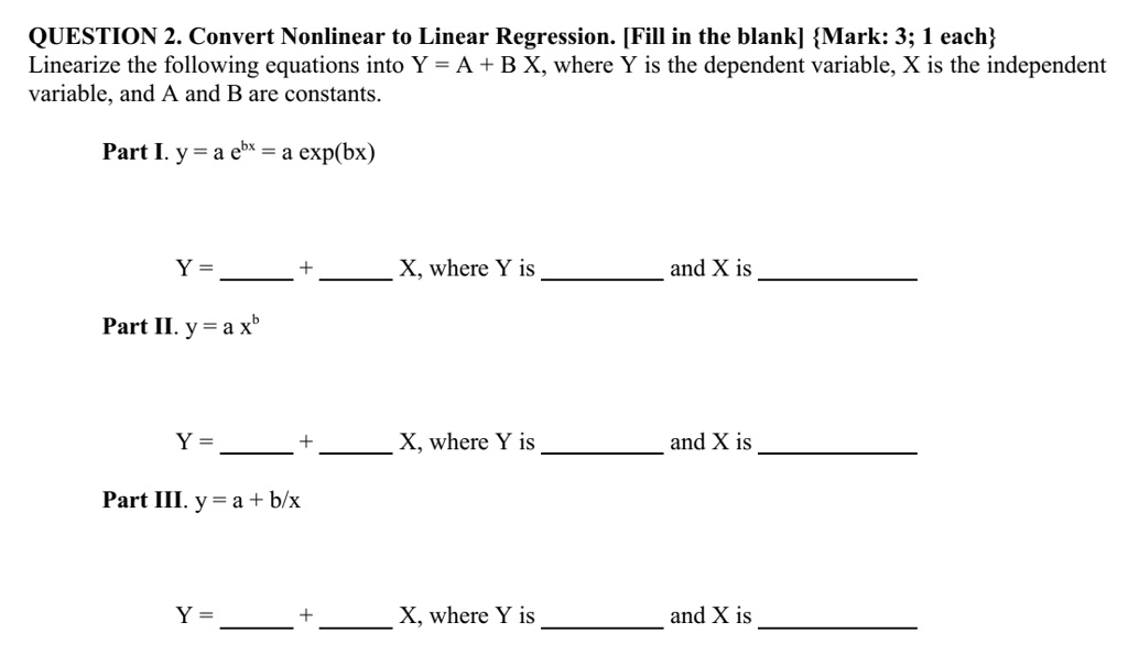 QUESTION 2. Convert Nonlinear to Linear Regression. [Fill in the blank] Mark: 3; 1 each
Linearize the following equations into Y = A + B X, where Y is the dependent variable, X is the independent variable, and A and B are constants.

Part I. y = a e^bx = a exp(bx)

Y =  +  X, where Y is  and X is 

Part II. y = a x^b

Y =  +  X, where Y is  and X is 

Part III. y = a + b/x

Y =  +  X, where Y is  and X is 