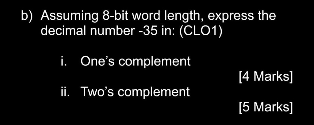 b) Assuming 8-bit word length, express the
decimal number -35 in: (CLO1)
i. One's complement
[4 Marks]
ii. Two's complement
[5 Marks]