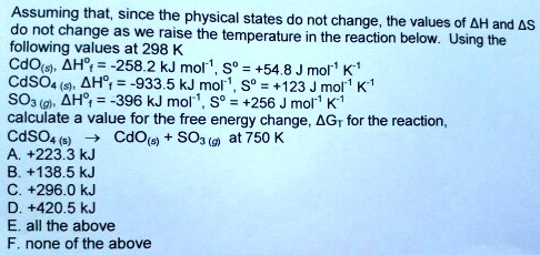 Assuming that, since the physical states do not change, the values of ?H and ?S
do not change as we raise the temperature in the reaction below. Using the
following values at 298 K
CdO(s), ?H?? = -258.2 kJ mol?¹, S? = +54.8 J mol?¹ K?¹
CdSO? (s), ?H?? = -933.5 kJ mol?¹, S? = +123 J mol?¹ K?¹
SO? (g), ?H?? = -396 kJ mol?¹, S? = +256 J mol?¹ K?¹
calculate a value for the free energy change, ?G? for the reaction,
CdSO? (s) ? CdO(s) + SO? (g) at 750 K
A. +223.3 kJ
B. +138.5 kJ
C. +296.0 kJ
D. +420.5 kJ
E. all the above
F. none of the above