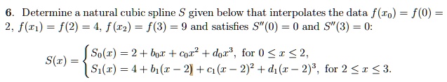 Determine a natural cubic spline S given below that interpolates the data f(x0) = f(0) = 2, f(x1) = f(2) = 4, f(x2) = f(3) = 9 and satisfies S”(0) = 0 and S”(3) = 0:
S(x) = 
S0(x) = 2 + b0x + c0x^2 + d0x^3, for 0 <= x <= 2,
S1(x) = 4 + b1(x - 2) + c1(x - 2)^2 + d1(x - 2)^3, for 2 <= x <= 3.
