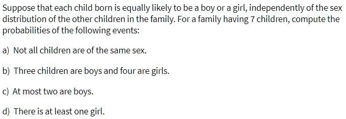 Suppose that each child born is equally likely to be a boy or a girl, independently of the sex distribution of the other children in the family. For a family having 7 children, compute the probabilities of the following events:
a) Not all children are of the same sex.
b) Three children are boys and four are girls.
c) At most two are boys.
d) There is at least one girl.