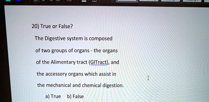 20) True or False?

The Digestive system is composed
of two groups of organs - the organs
of the Alimentary tract (GITract), and
the accessory organs which assist in
the mechanical and chemical digestion.

a) True b) False
