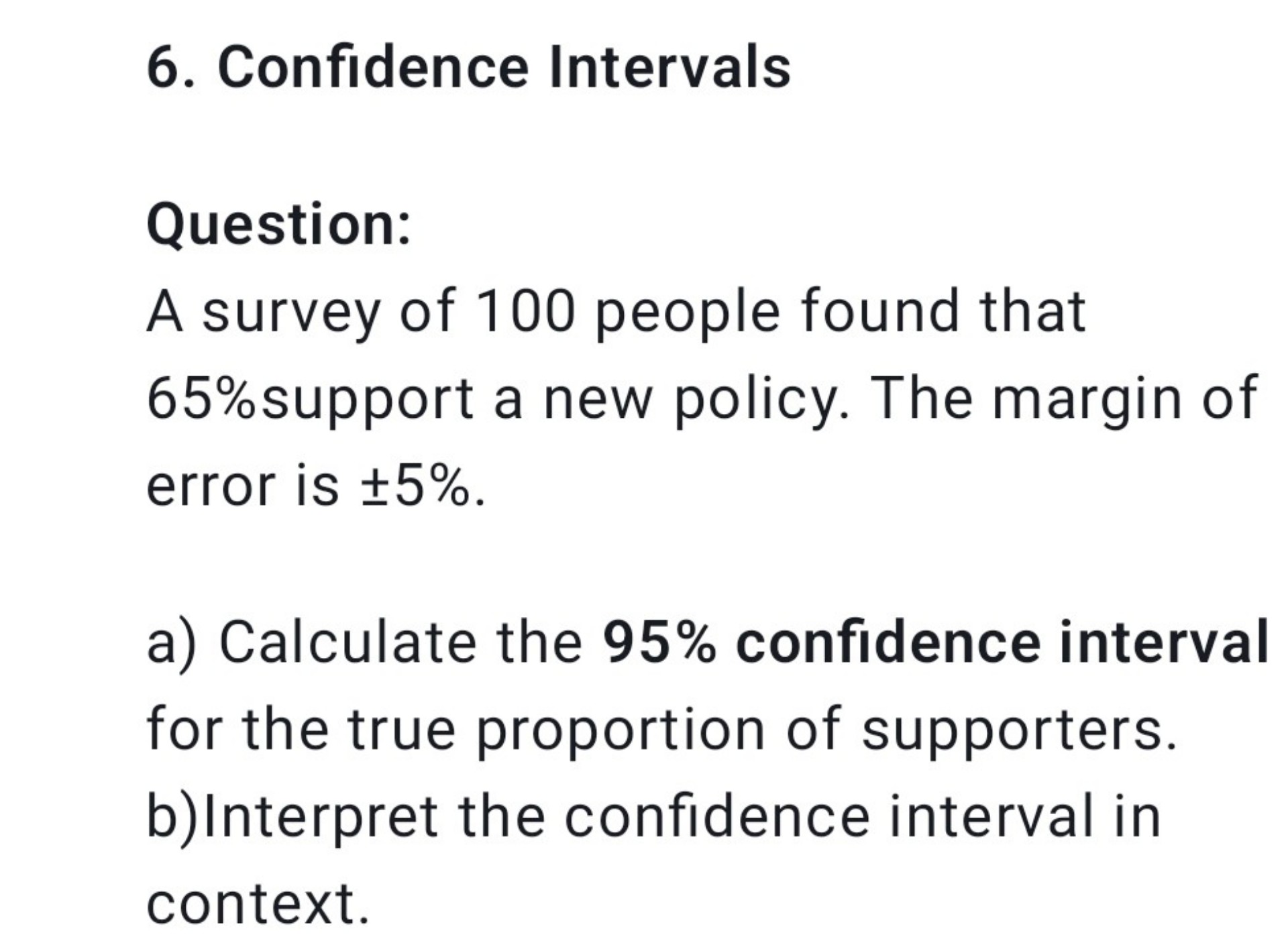 6. Confidence Intervals

Question:
A survey of 100 people found that 65% support a new policy. The margin of error is ±5%.

a) Calculate the 95% confidence interval for the true proportion of supporters.
b) Interpret the confidence interval in context.