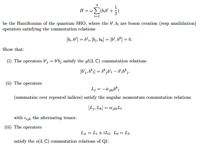 3
1
H = ? ? (b?b?? + (1)/(2))
i=1
be the Hamiltonian of the quantum SHO, where the b?, b? are boson creation (resp annihilation)
operators satisfying the commutation relations
[b?, b??] = ???, [b?, b?] = [b??, b??] = 0.
Show that:
(i) The operators b?? = b??b? satisfy the gl(3, C) commutation relations
[b??, b??] = ???b?? - ???b??.
(ii) The operators
L? = -i????b??b?
(summation over repeated indices) satisfy the angular momentum commutation relations
[L?, L?] = i????L?
with ???? the alternating tensor.
(iii) The operators
L? = L? ± iL?, L? = L?
satisfy the o(3, C) commutation relations of Q1.