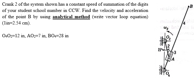Crank 2 of the system shown has a constant speed of summation of the digits
of your student school number in CCW. Find the velocity and acceleration
of the point B by using analytical method (write vector loop equation)
(1in=2.54 cm).
O4O2=12 in, AO2=7 in, BO4=28 in