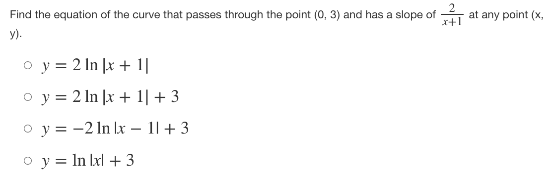 Find the equation of the curve that passes through the point ( (0,3) ) and has a slope of ( frac2x+1 ) at any point ( (x ), y).
( y=2 ln |x+1| )
( y=2 ln |x+1|+3 )
( y=-2 ln |x-1|+3 )
( y=ln |x|+3 )